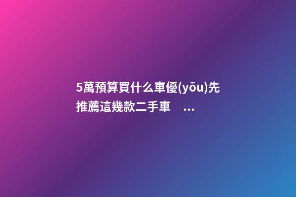 5萬預算買什么車優(yōu)先推薦這幾款二手車，比十幾萬新車更實用！